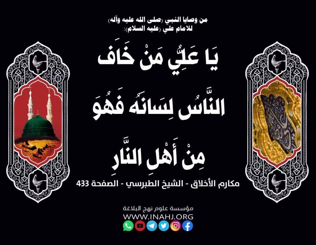 من وصايا النبي (صلى الله عليه واله) للامام علي (عليه السلام):
يَا عَلِيُّ مَنْ خَافَ النَّاسُ لِسَانَهُ فَهُوَ مِنْ أَهْلِ النَّارِ
المصدر: مكارم الأخلاق - الشيخ الطبرسي - الصفحة ٤٣٣